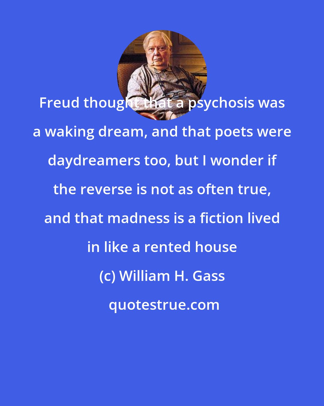 William H. Gass: Freud thought that a psychosis was a waking dream, and that poets were daydreamers too, but I wonder if the reverse is not as often true, and that madness is a fiction lived in like a rented house