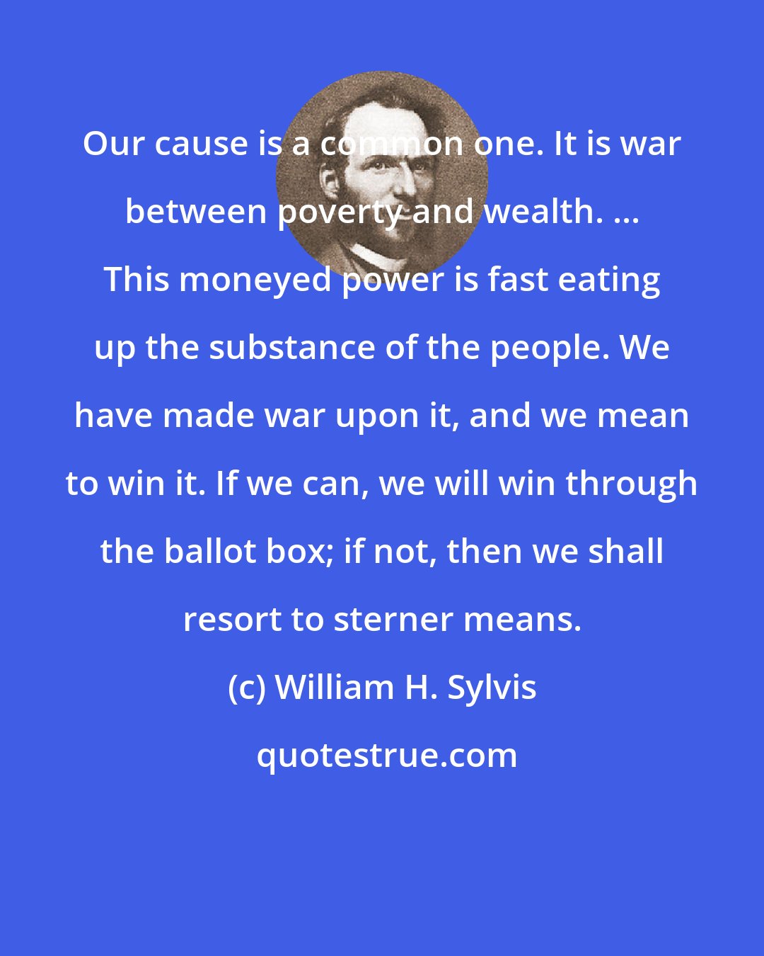 William H. Sylvis: Our cause is a common one. It is war between poverty and wealth. ... This moneyed power is fast eating up the substance of the people. We have made war upon it, and we mean to win it. If we can, we will win through the ballot box; if not, then we shall resort to sterner means.