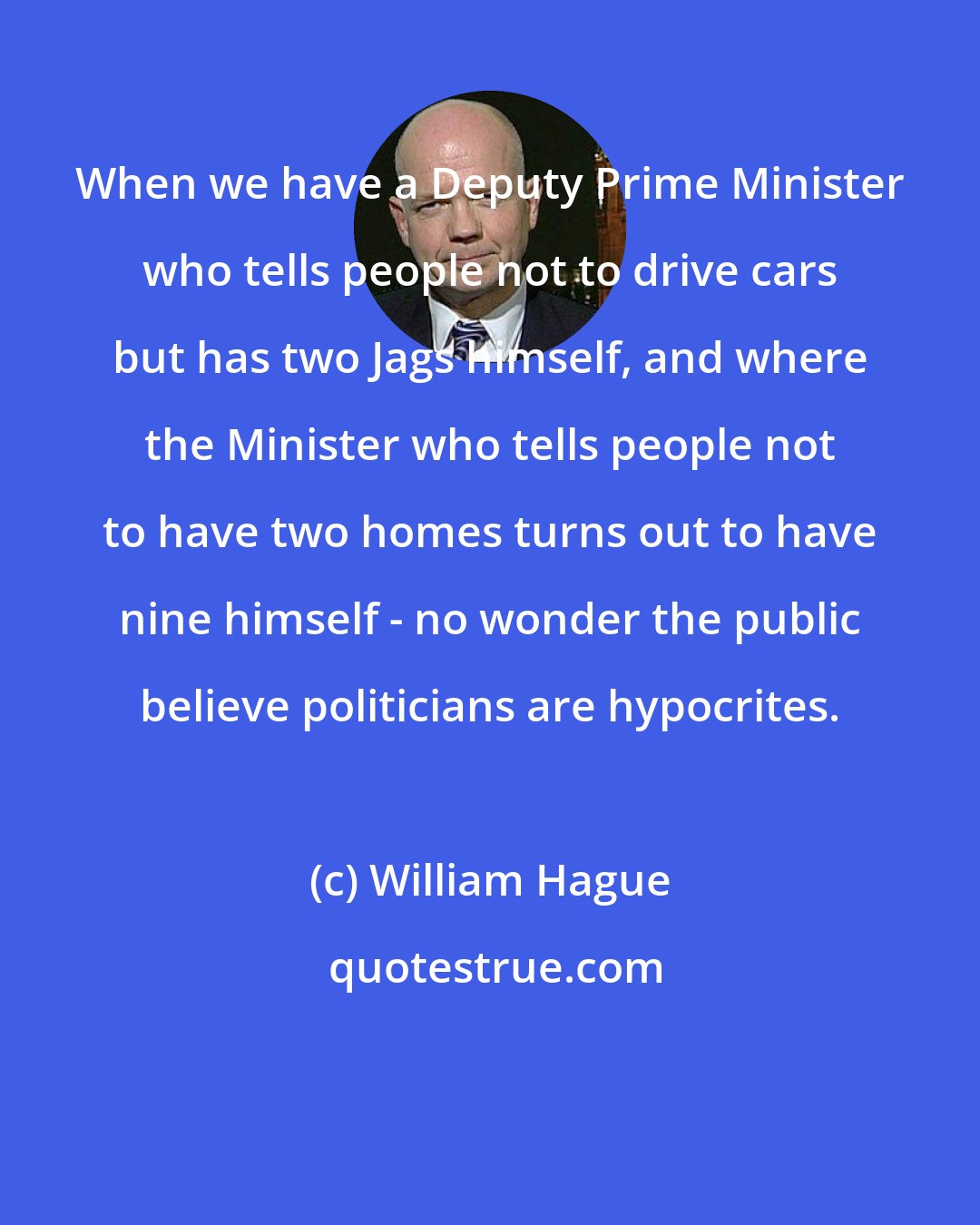 William Hague: When we have a Deputy Prime Minister who tells people not to drive cars but has two Jags himself, and where the Minister who tells people not to have two homes turns out to have nine himself - no wonder the public believe politicians are hypocrites.