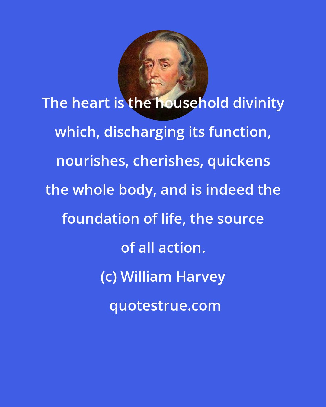 William Harvey: The heart is the household divinity which, discharging its function, nourishes, cherishes, quickens the whole body, and is indeed the foundation of life, the source of all action.
