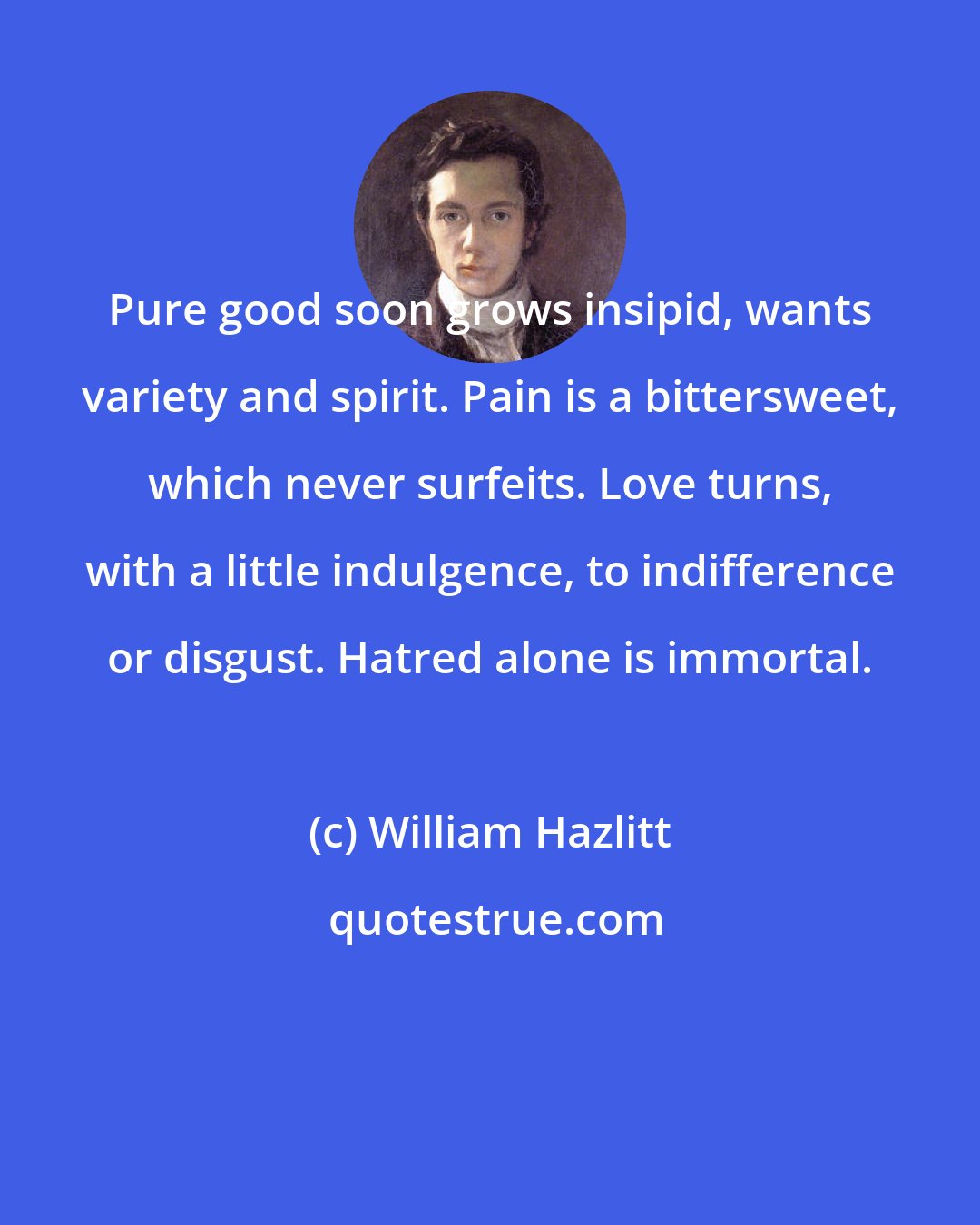 William Hazlitt: Pure good soon grows insipid, wants variety and spirit. Pain is a bittersweet, which never surfeits. Love turns, with a little indulgence, to indifference or disgust. Hatred alone is immortal.