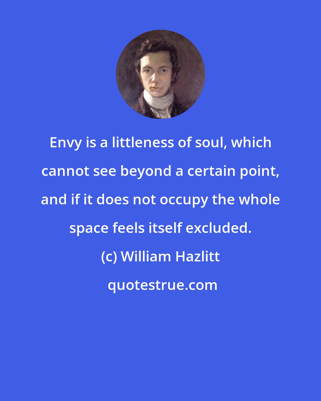 William Hazlitt: Envy is a littleness of soul, which cannot see beyond a certain point, and if it does not occupy the whole space feels itself excluded.