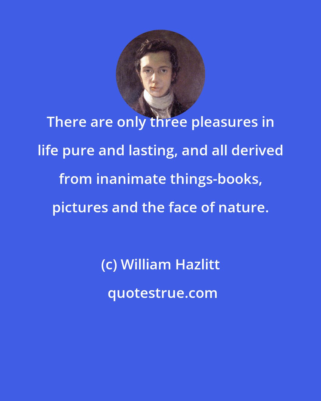 William Hazlitt: There are only three pleasures in life pure and lasting, and all derived from inanimate things-books, pictures and the face of nature.