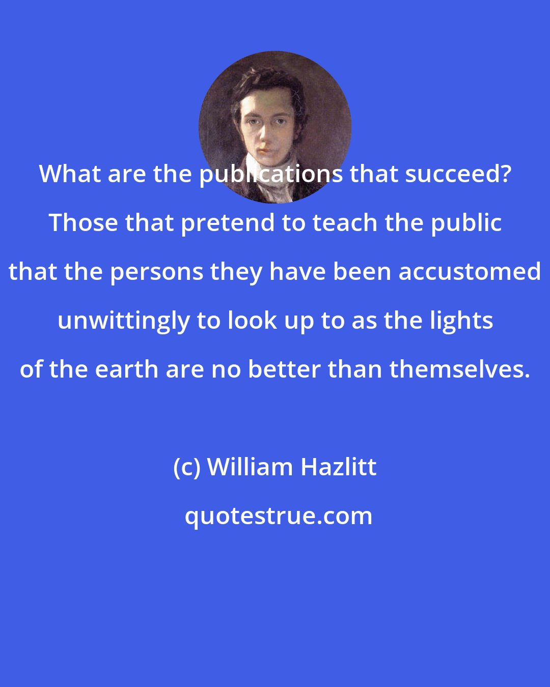 William Hazlitt: What are the publications that succeed? Those that pretend to teach the public that the persons they have been accustomed unwittingly to look up to as the lights of the earth are no better than themselves.