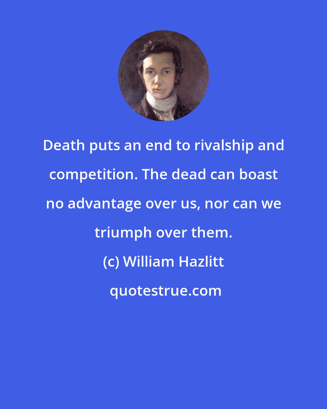 William Hazlitt: Death puts an end to rivalship and competition. The dead can boast no advantage over us, nor can we triumph over them.