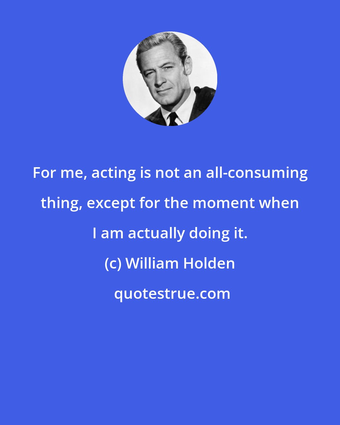 William Holden: For me, acting is not an all-consuming thing, except for the moment when I am actually doing it.