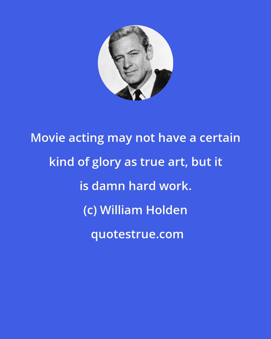 William Holden: Movie acting may not have a certain kind of glory as true art, but it is damn hard work.