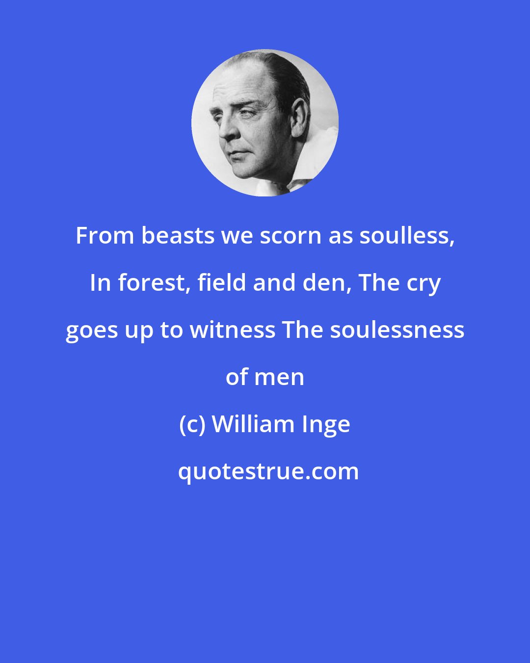 William Inge: From beasts we scorn as soulless, In forest, field and den, The cry goes up to witness The soulessness of men