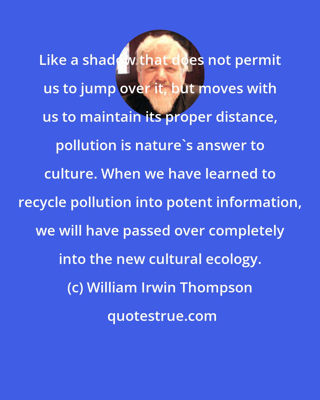 William Irwin Thompson: Like a shadow that does not permit us to jump over it, but moves with us to maintain its proper distance, pollution is nature's answer to culture. When we have learned to recycle pollution into potent information, we will have passed over completely into the new cultural ecology.