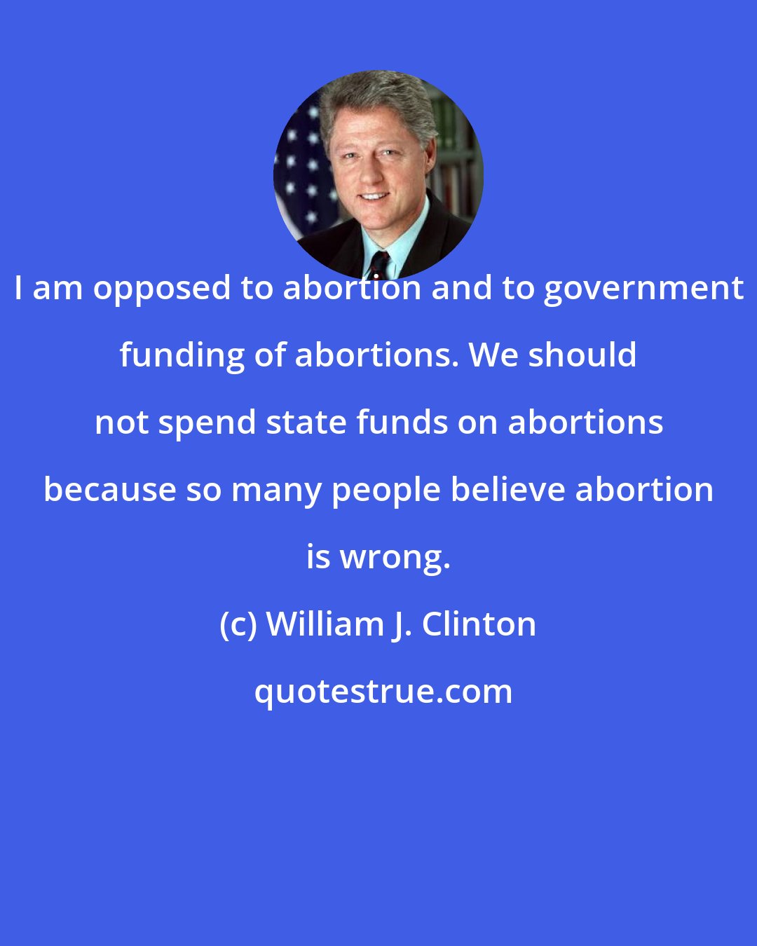 William J. Clinton: I am opposed to abortion and to government funding of abortions. We should not spend state funds on abortions because so many people believe abortion is wrong.