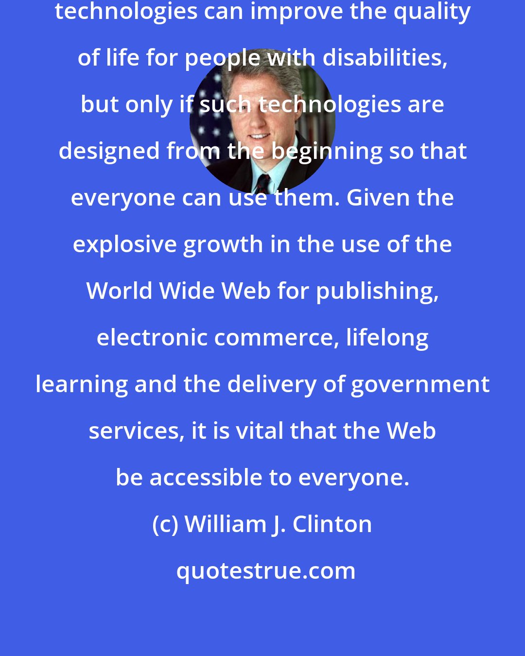 William J. Clinton: New information and communications technologies can improve the quality of life for people with disabilities, but only if such technologies are designed from the beginning so that everyone can use them. Given the explosive growth in the use of the World Wide Web for publishing, electronic commerce, lifelong learning and the delivery of government services, it is vital that the Web be accessible to everyone.