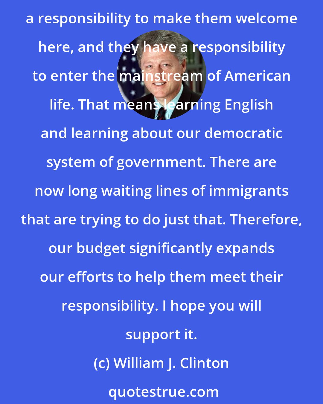 William J. Clinton: Our new immigrants must be part of our one America. After all, they're revitalizing our cities, they're energizing our culture, they're building up our economy. We have a responsibility to make them welcome here, and they have a responsibility to enter the mainstream of American life. That means learning English and learning about our democratic system of government. There are now long waiting lines of immigrants that are trying to do just that. Therefore, our budget significantly expands our efforts to help them meet their responsibility. I hope you will support it.