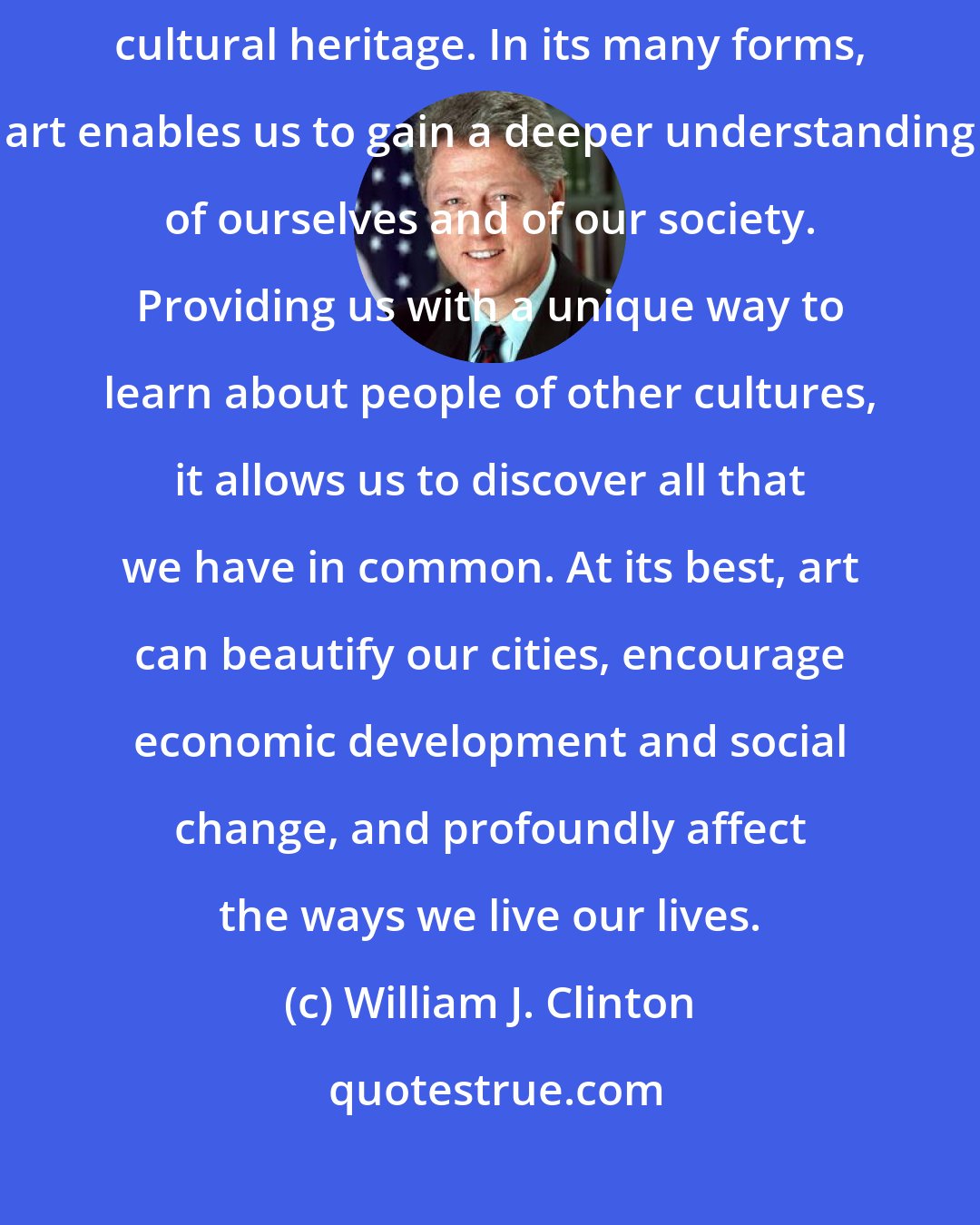 William J. Clinton: The arts have long been an integral and vibrant part of our nation's cultural heritage. In its many forms, art enables us to gain a deeper understanding of ourselves and of our society. Providing us with a unique way to learn about people of other cultures, it allows us to discover all that we have in common. At its best, art can beautify our cities, encourage economic development and social change, and profoundly affect the ways we live our lives.
