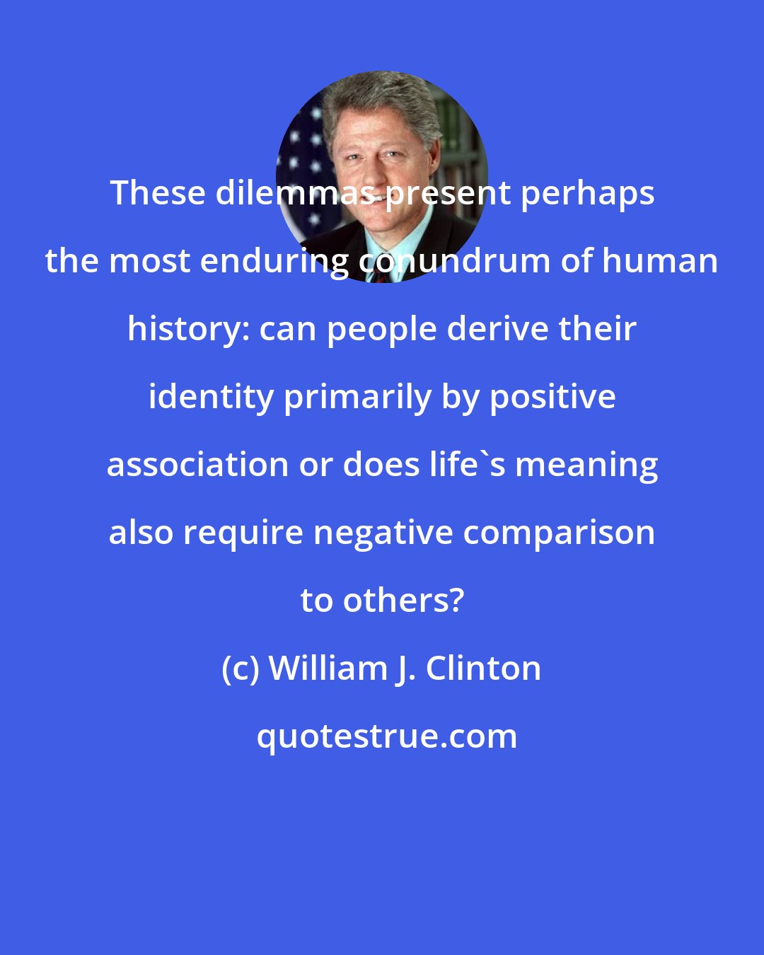 William J. Clinton: These dilemmas present perhaps the most enduring conundrum of human history: can people derive their identity primarily by positive association or does life's meaning also require negative comparison to others?