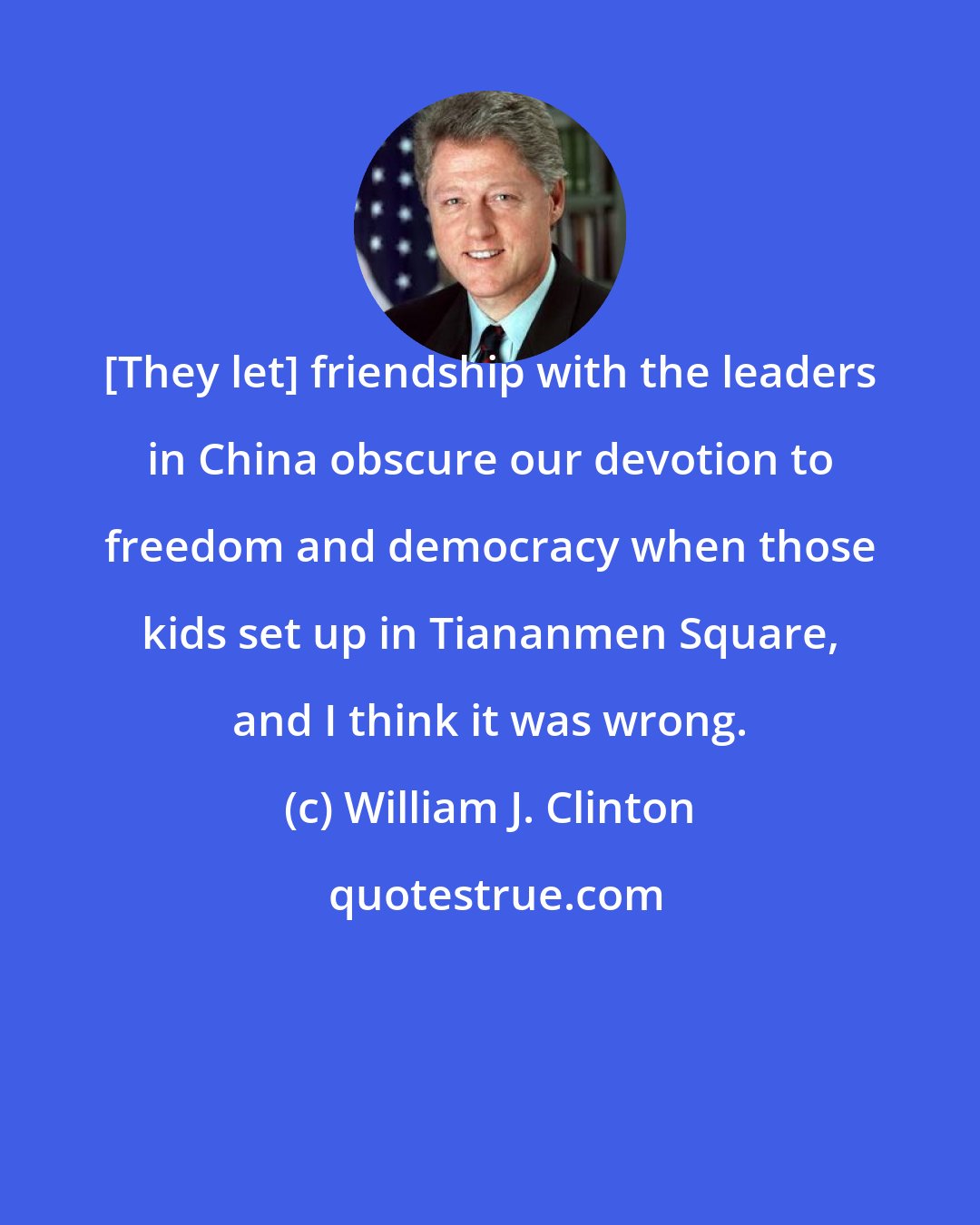 William J. Clinton: [They let] friendship with the leaders in China obscure our devotion to freedom and democracy when those kids set up in Tiananmen Square, and I think it was wrong.
