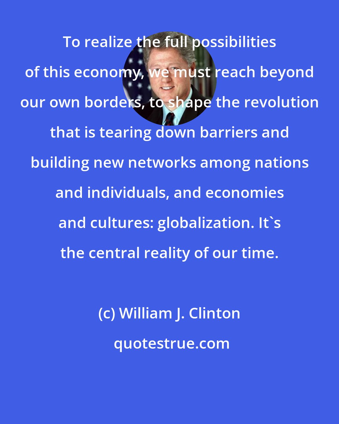 William J. Clinton: To realize the full possibilities of this economy, we must reach beyond our own borders, to shape the revolution that is tearing down barriers and building new networks among nations and individuals, and economies and cultures: globalization. It's the central reality of our time.
