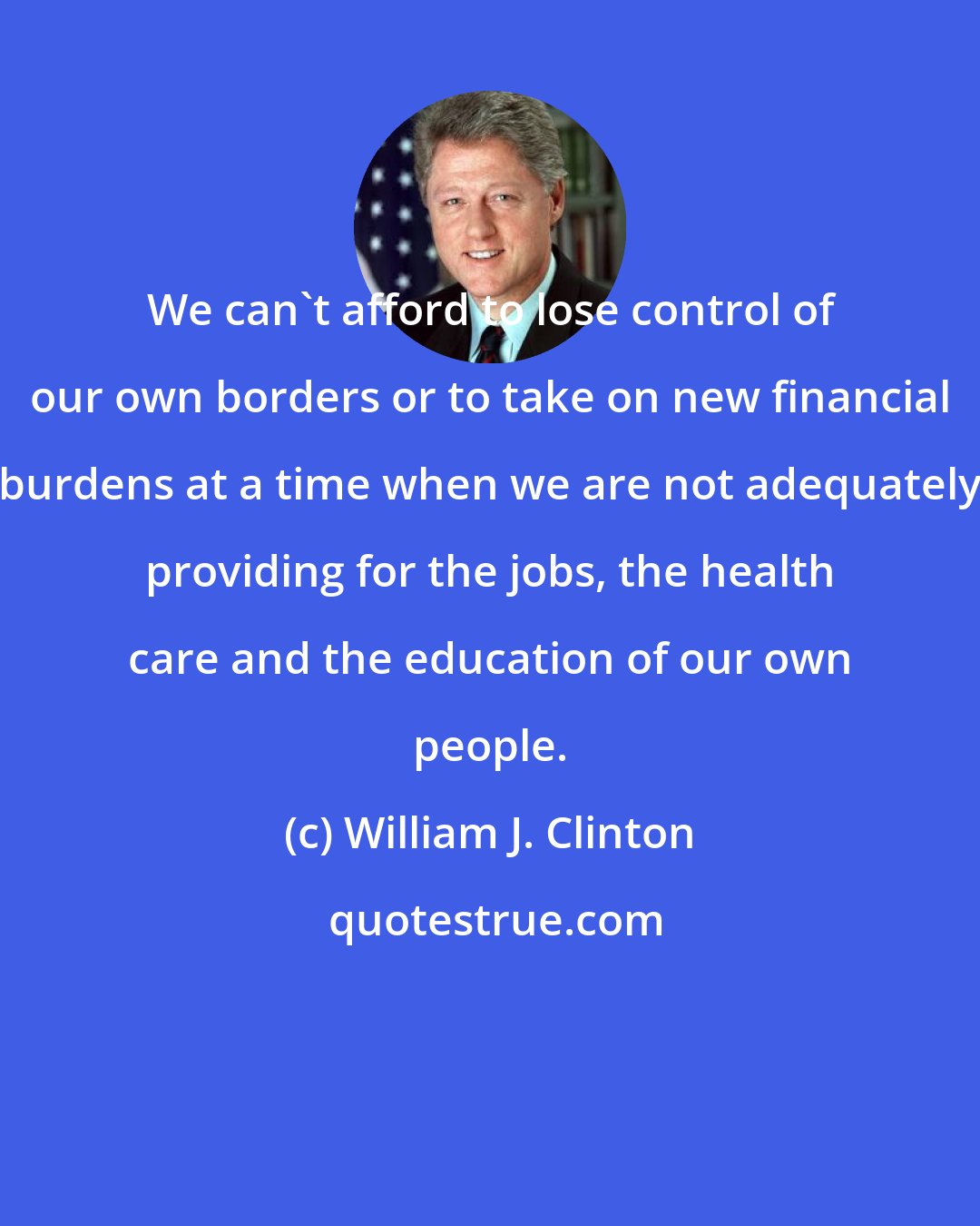William J. Clinton: We can't afford to lose control of our own borders or to take on new financial burdens at a time when we are not adequately providing for the jobs, the health care and the education of our own people.