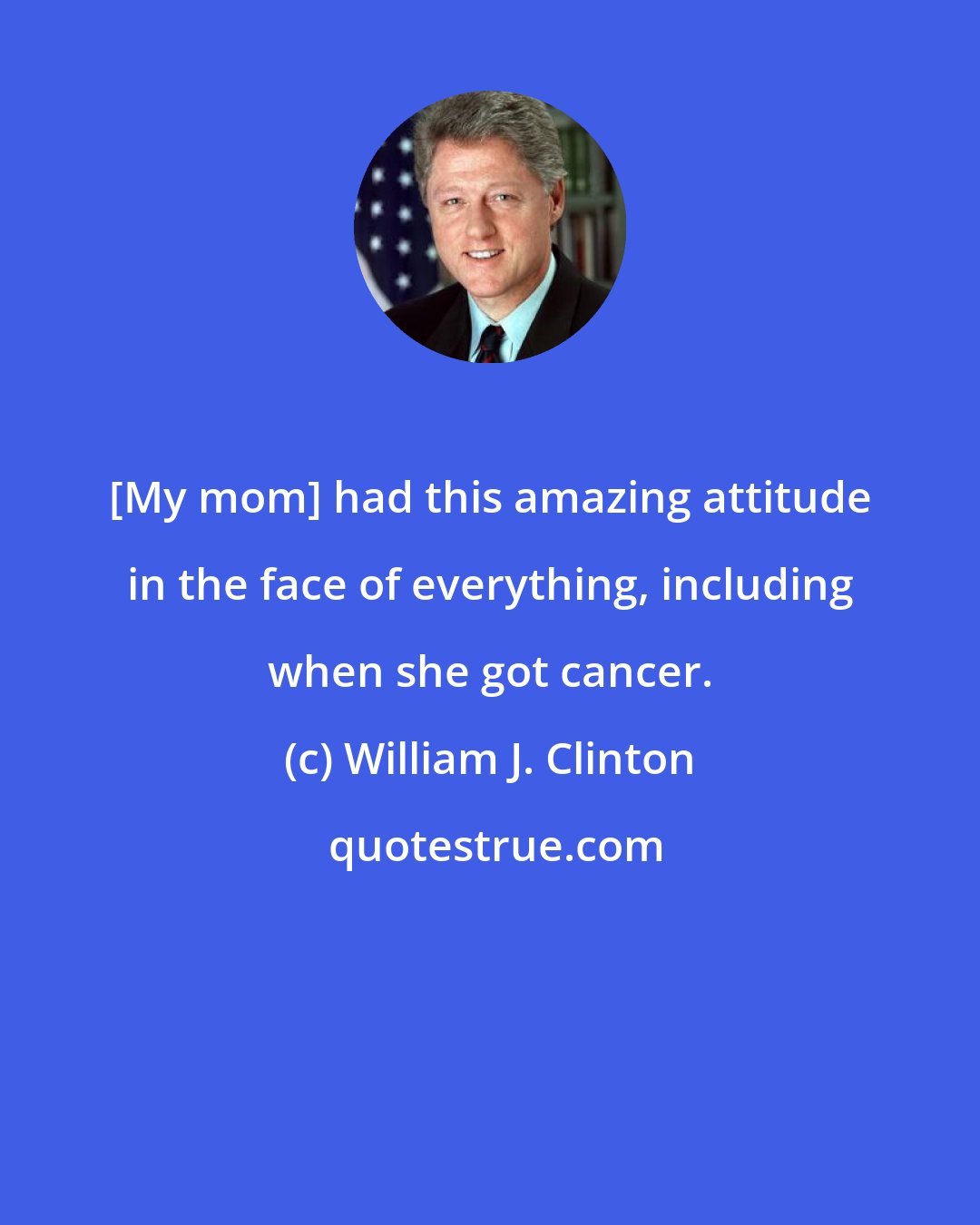 William J. Clinton: [My mom] had this amazing attitude in the face of everything, including when she got cancer.