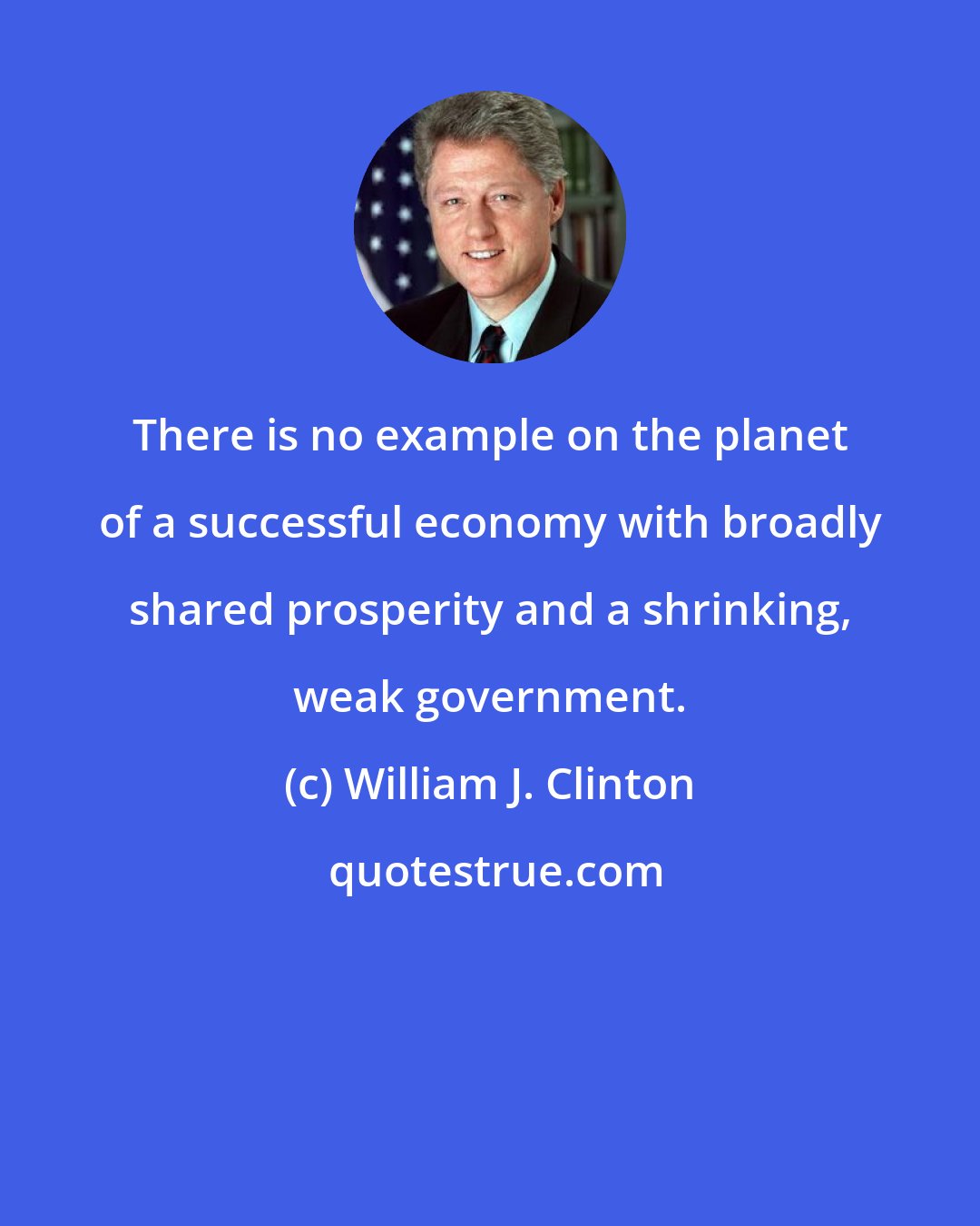 William J. Clinton: There is no example on the planet of a successful economy with broadly shared prosperity and a shrinking, weak government.