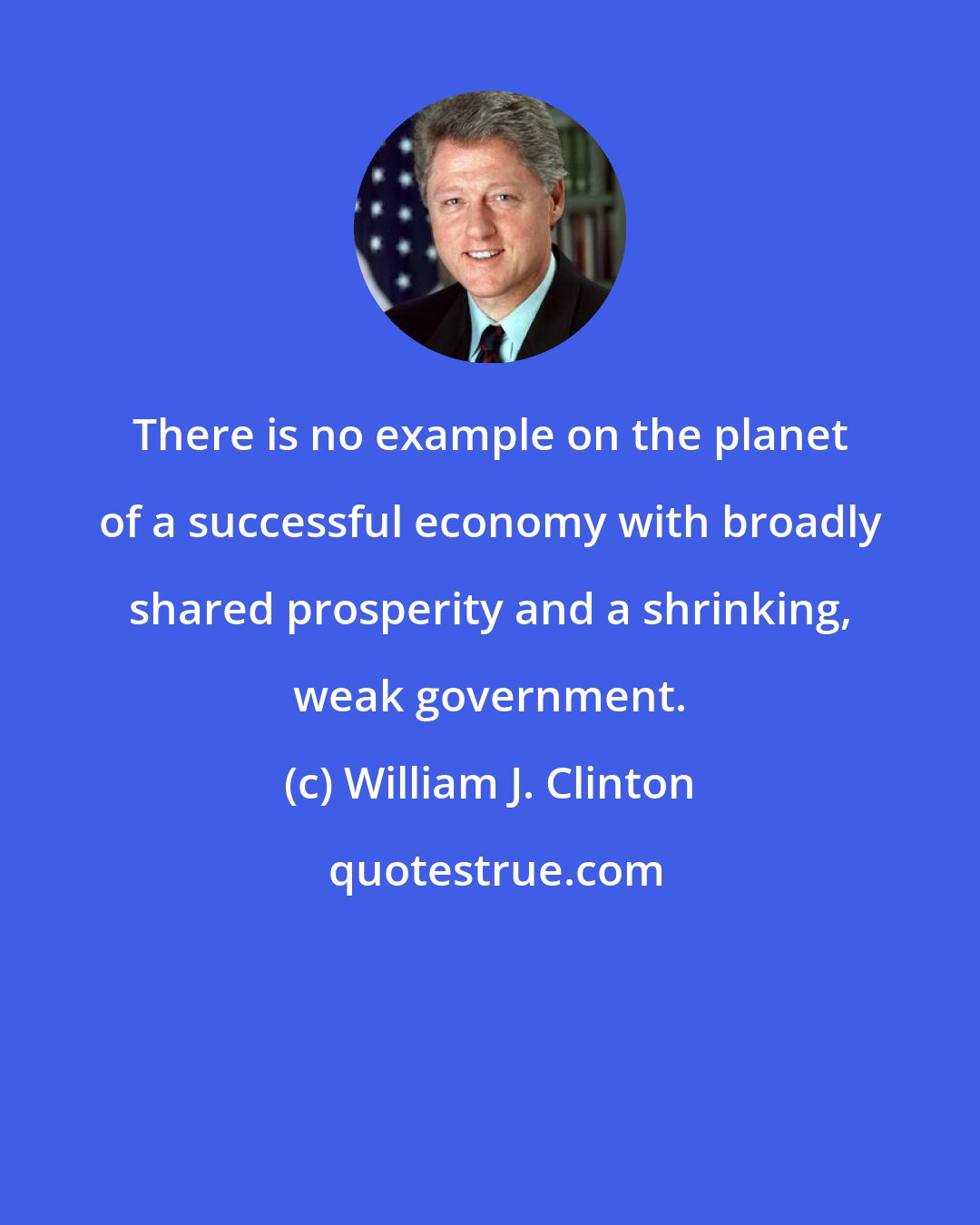 William J. Clinton: There is no example on the planet of a successful economy with broadly shared prosperity and a shrinking, weak government.