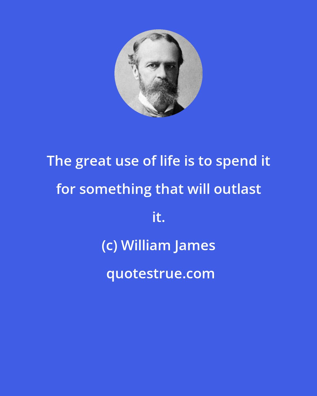 William James: The great use of life is to spend it for something that will outlast it.