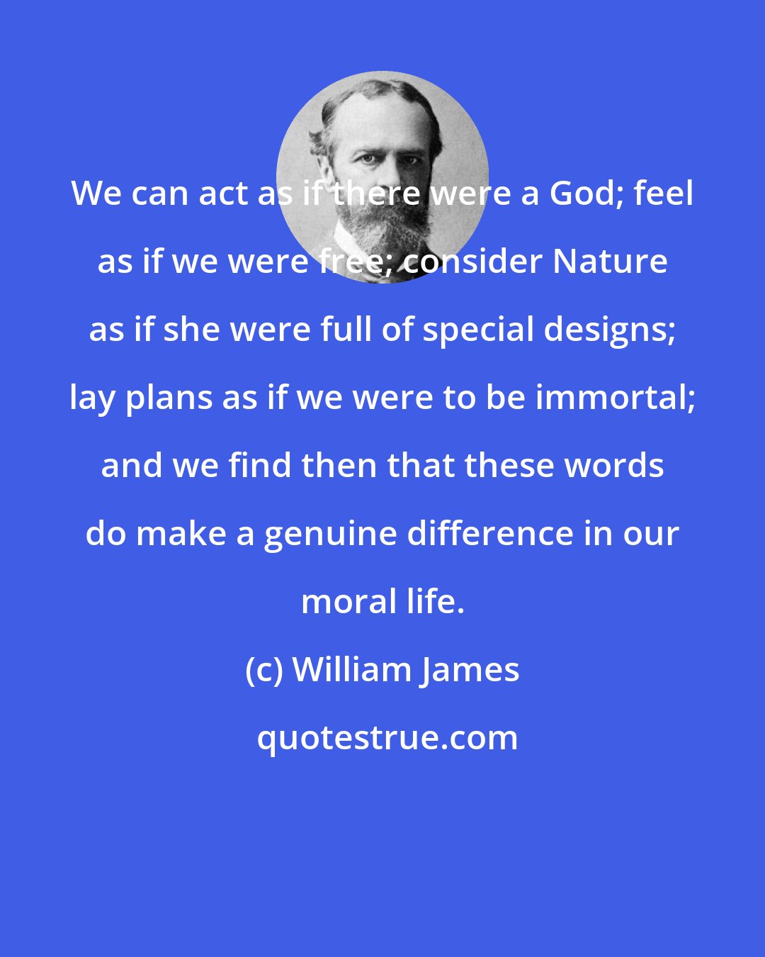 William James: We can act as if there were a God; feel as if we were free; consider Nature as if she were full of special designs; lay plans as if we were to be immortal; and we find then that these words do make a genuine difference in our moral life.