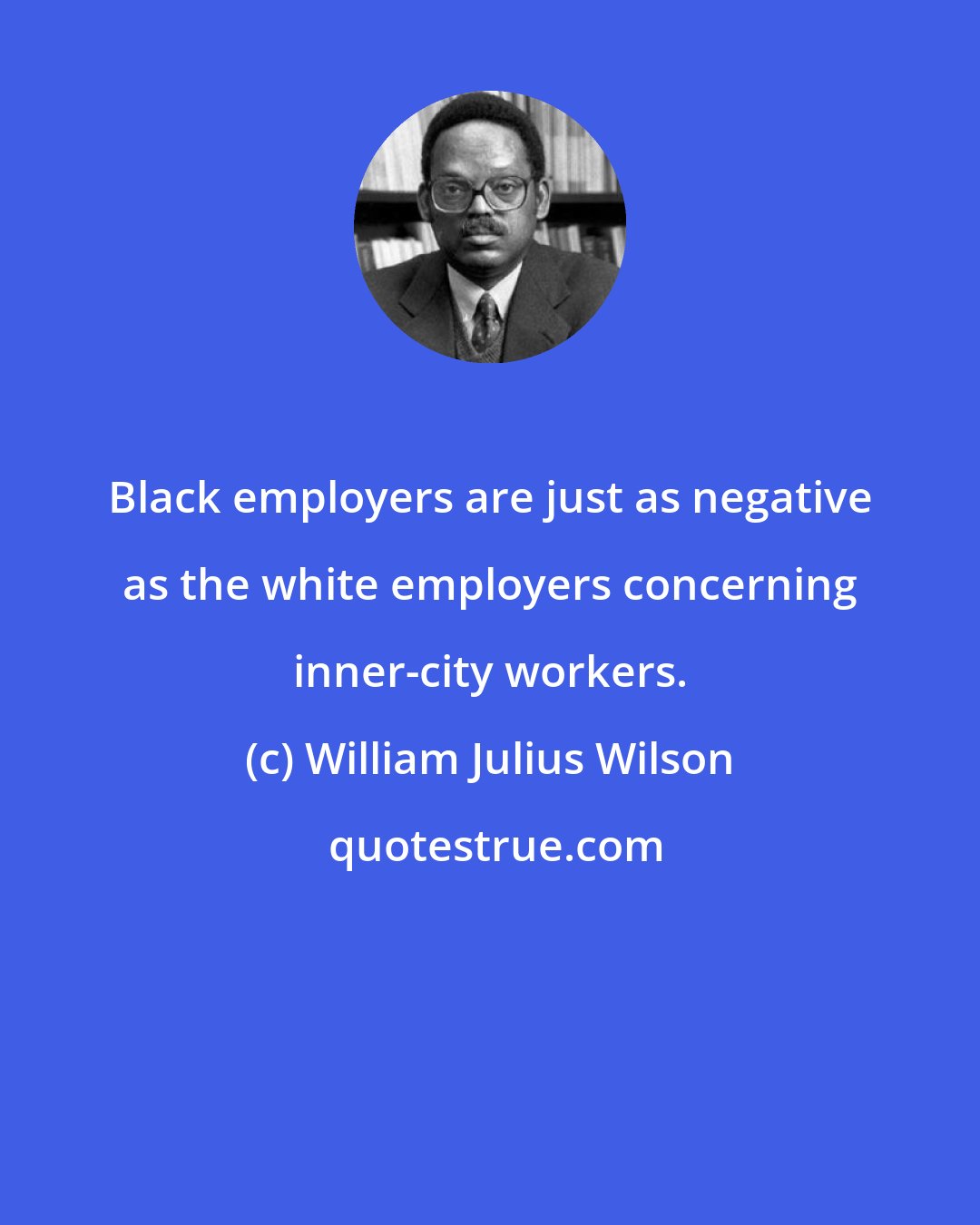 William Julius Wilson: Black employers are just as negative as the white employers concerning inner-city workers.