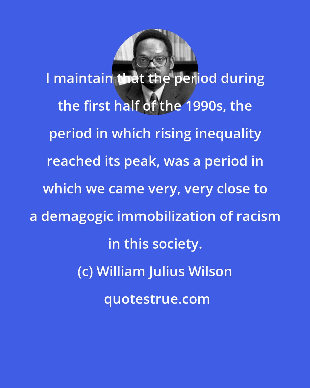 William Julius Wilson: I maintain that the period during the first half of the 1990s, the period in which rising inequality reached its peak, was a period in which we came very, very close to a demagogic immobilization of racism in this society.