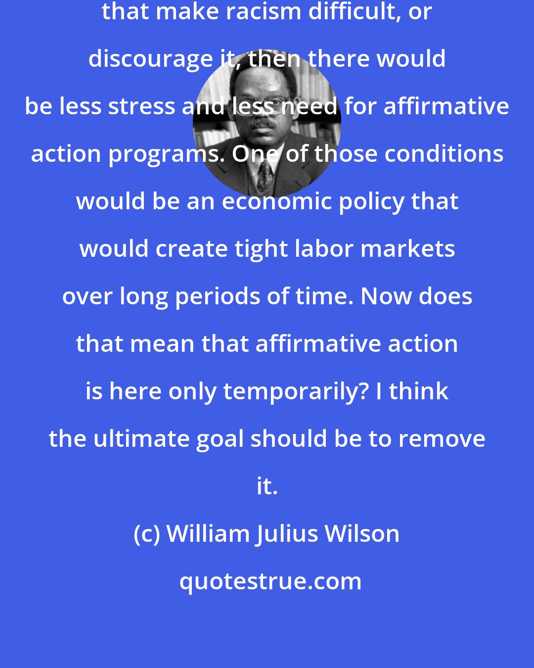 William Julius Wilson: If we could create the conditions that make racism difficult, or discourage it, then there would be less stress and less need for affirmative action programs. One of those conditions would be an economic policy that would create tight labor markets over long periods of time. Now does that mean that affirmative action is here only temporarily? I think the ultimate goal should be to remove it.