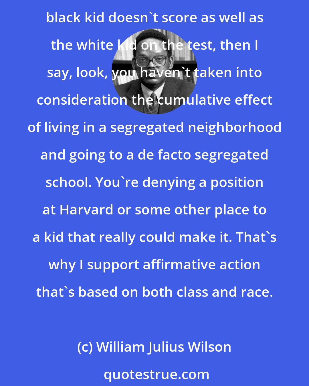 William Julius Wilson: If you're going to compare a middle-income black kid with a middle- income white kid, and, say, you control for family background, family education, and family income, and if this middle-income black kid doesn't score as well as the white kid on the test, then I say, look, you haven't taken into consideration the cumulative effect of living in a segregated neighborhood and going to a de facto segregated school. You're denying a position at Harvard or some other place to a kid that really could make it. That's why I support affirmative action that's based on both class and race.