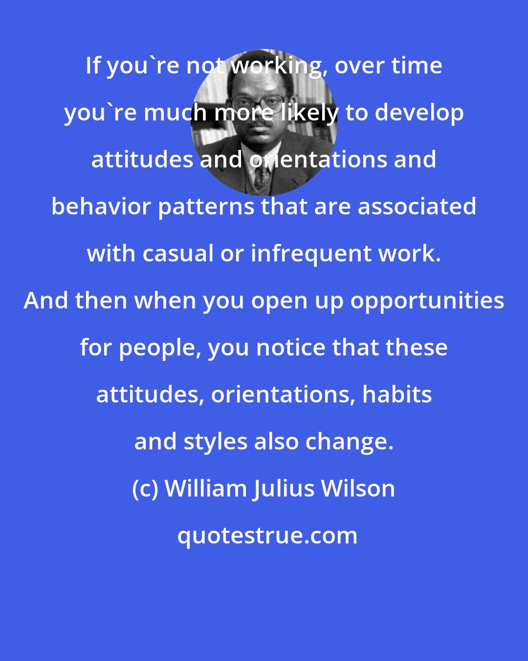 William Julius Wilson: If you're not working, over time you're much more likely to develop attitudes and orientations and behavior patterns that are associated with casual or infrequent work. And then when you open up opportunities for people, you notice that these attitudes, orientations, habits and styles also change.