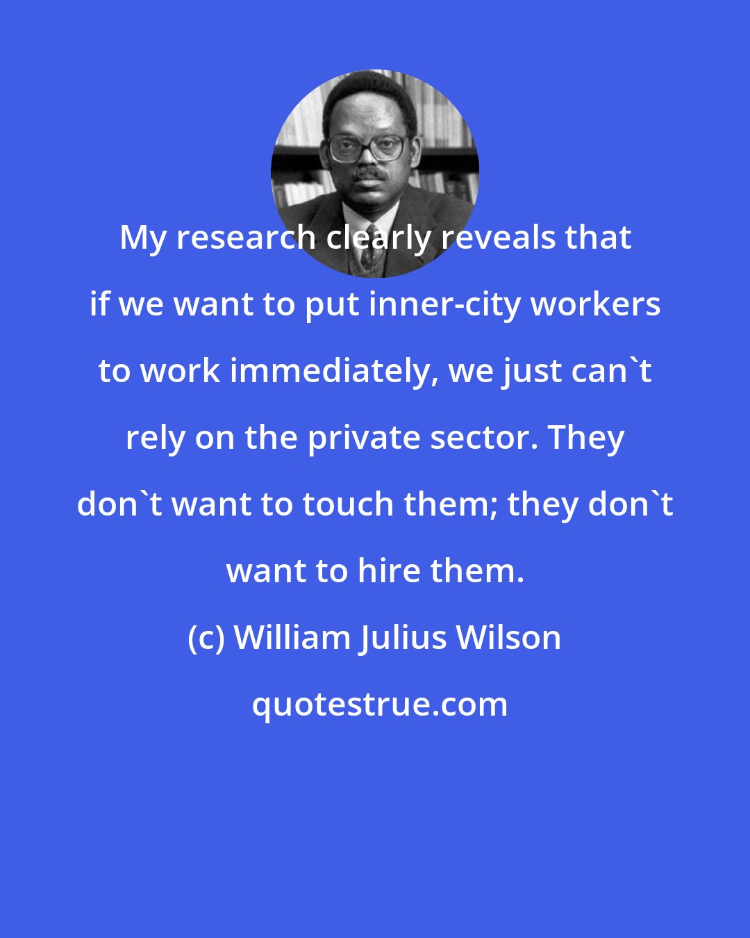 William Julius Wilson: My research clearly reveals that if we want to put inner-city workers to work immediately, we just can't rely on the private sector. They don't want to touch them; they don't want to hire them.