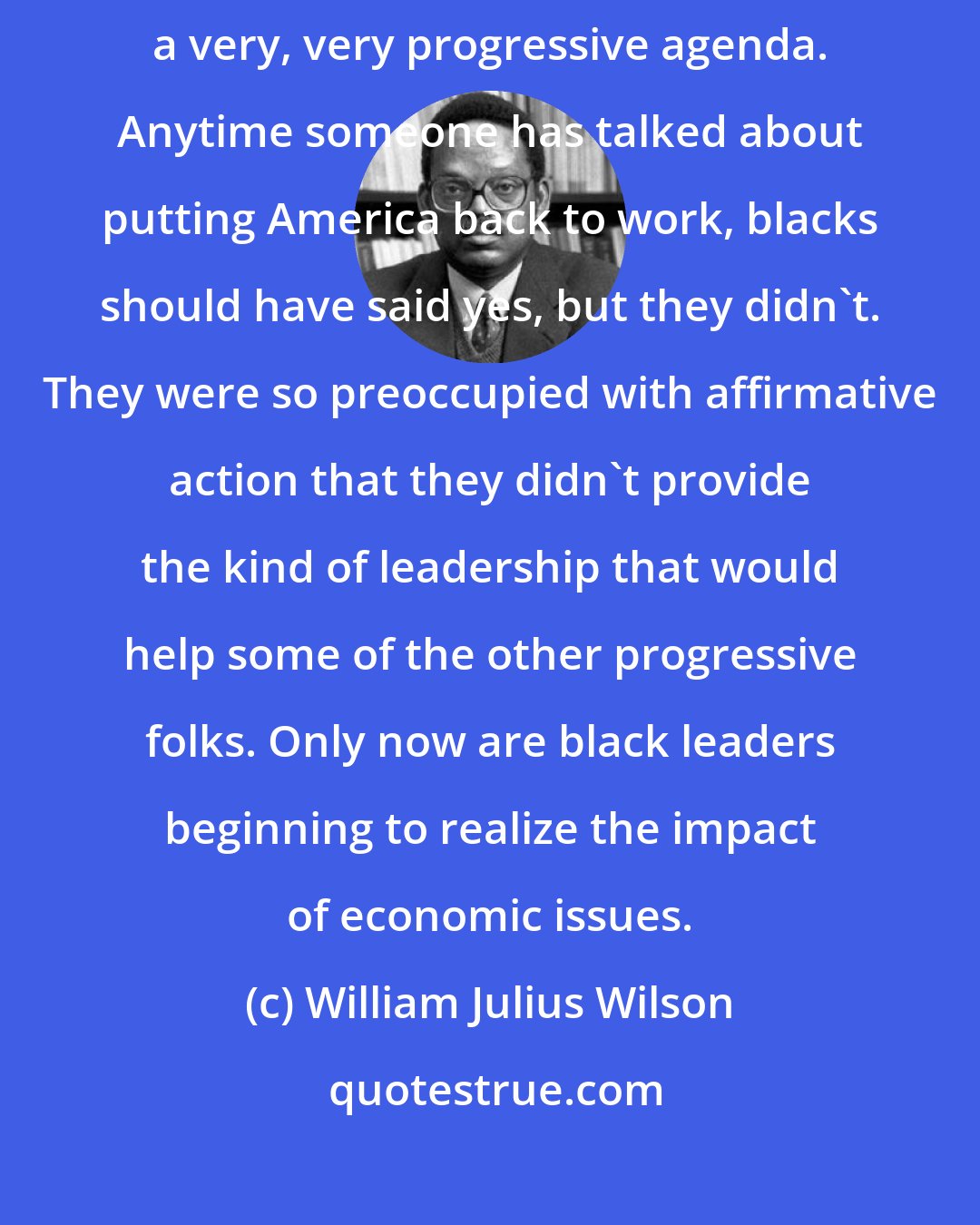 William Julius Wilson: Over the years, black leaders have been slow to recognize the need for a very, very progressive agenda. Anytime someone has talked about putting America back to work, blacks should have said yes, but they didn't. They were so preoccupied with affirmative action that they didn't provide the kind of leadership that would help some of the other progressive folks. Only now are black leaders beginning to realize the impact of economic issues.