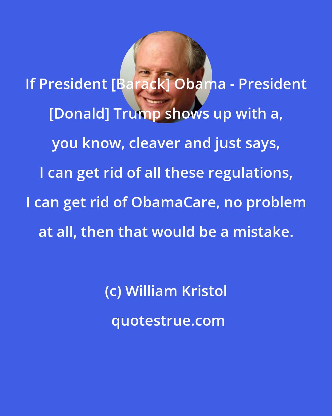 William Kristol: If President [Barack] Obama - President [Donald] Trump shows up with a, you know, cleaver and just says, I can get rid of all these regulations, I can get rid of ObamaCare, no problem at all, then that would be a mistake.