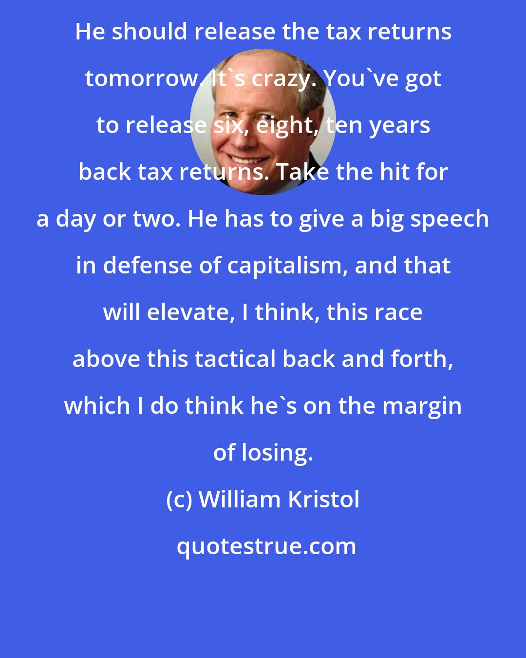 William Kristol: He should release the tax returns tomorrow. It's crazy. You've got to release six, eight, ten years back tax returns. Take the hit for a day or two. He has to give a big speech in defense of capitalism, and that will elevate, I think, this race above this tactical back and forth, which I do think he's on the margin of losing.