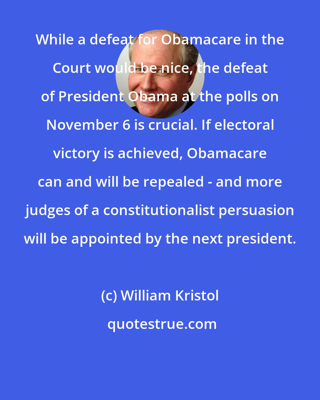 William Kristol: While a defeat for Obamacare in the Court would be nice, the defeat of President Obama at the polls on November 6 is crucial. If electoral victory is achieved, Obamacare can and will be repealed - and more judges of a constitutionalist persuasion will be appointed by the next president.