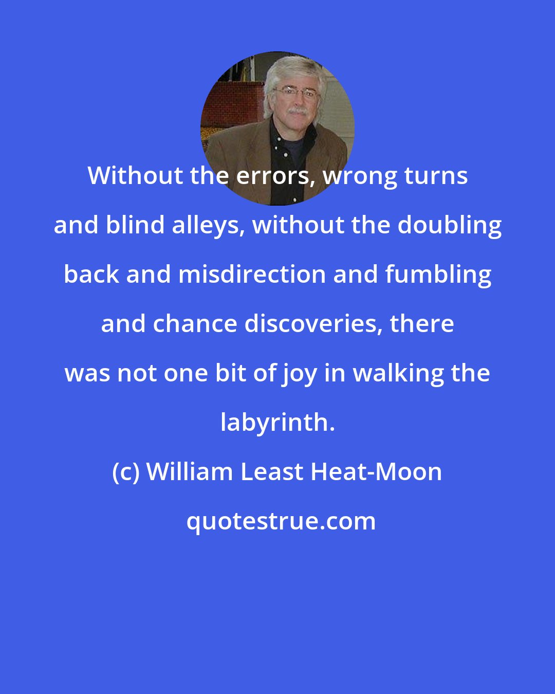 William Least Heat-Moon: Without the errors, wrong turns and blind alleys, without the doubling back and misdirection and fumbling and chance discoveries, there was not one bit of joy in walking the labyrinth.