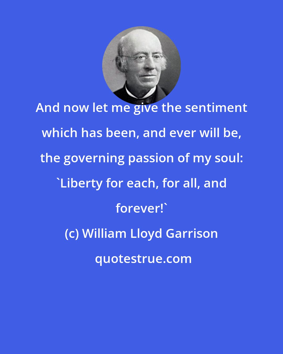 William Lloyd Garrison: And now let me give the sentiment which has been, and ever will be, the governing passion of my soul: 'Liberty for each, for all, and forever!'