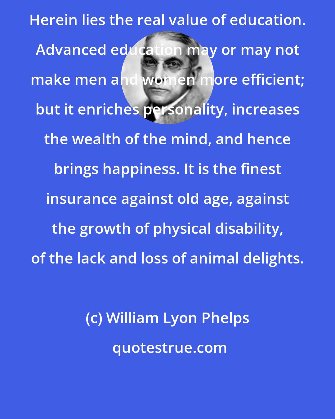 William Lyon Phelps: Herein lies the real value of education. Advanced education may or may not make men and women more efficient; but it enriches personality, increases the wealth of the mind, and hence brings happiness. It is the finest insurance against old age, against the growth of physical disability, of the lack and loss of animal delights.