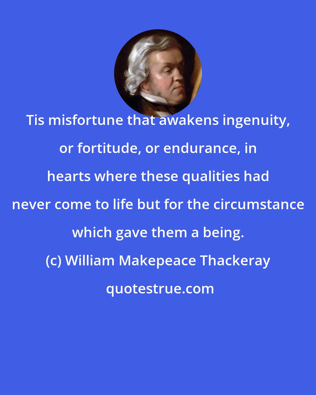 William Makepeace Thackeray: Tis misfortune that awakens ingenuity, or fortitude, or endurance, in hearts where these qualities had never come to life but for the circumstance which gave them a being.