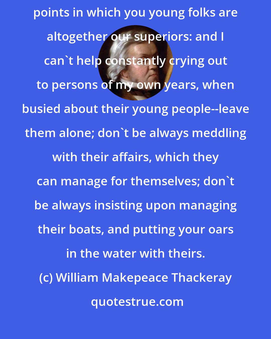 William Makepeace Thackeray: We should pay as much reverence to youth as we should to age; there are points in which you young folks are altogether our superiors: and I can't help constantly crying out to persons of my own years, when busied about their young people--leave them alone; don't be always meddling with their affairs, which they can manage for themselves; don't be always insisting upon managing their boats, and putting your oars in the water with theirs.