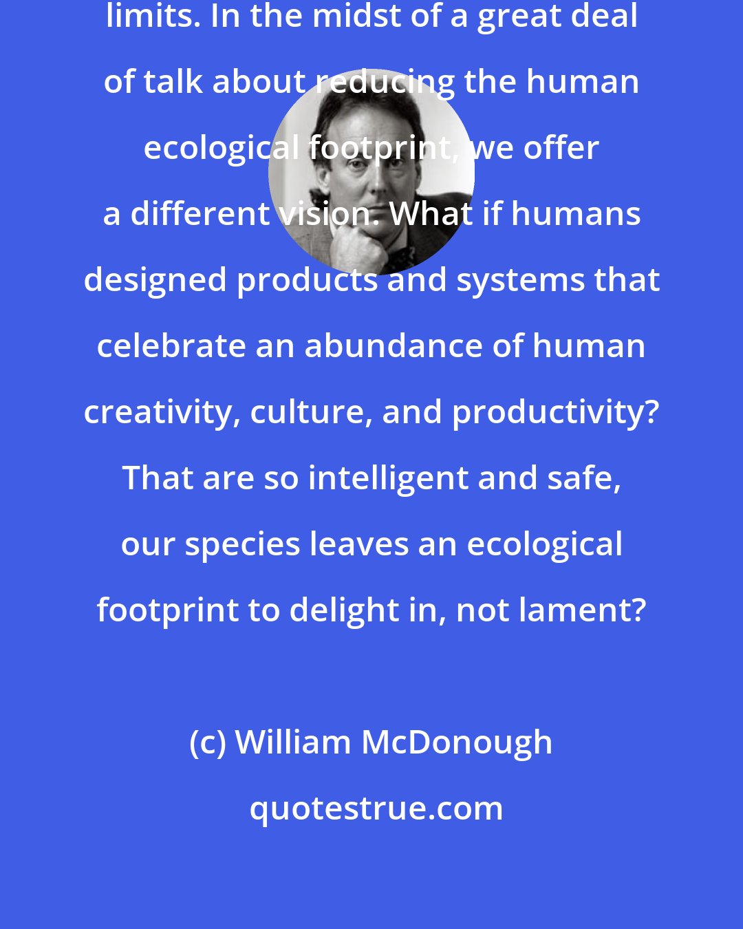 William McDonough: We see a world of abundance, not limits. In the midst of a great deal of talk about reducing the human ecological footprint, we offer a different vision. What if humans designed products and systems that celebrate an abundance of human creativity, culture, and productivity? That are so intelligent and safe, our species leaves an ecological footprint to delight in, not lament?