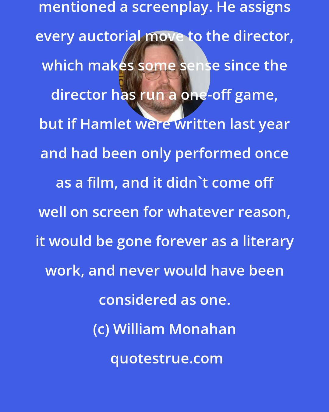 William Monahan: I don't think Roger Ebert has ever mentioned a screenplay. He assigns every auctorial move to the director, which makes some sense since the director has run a one-off game, but if Hamlet were written last year and had been only performed once as a film, and it didn't come off well on screen for whatever reason, it would be gone forever as a literary work, and never would have been considered as one.