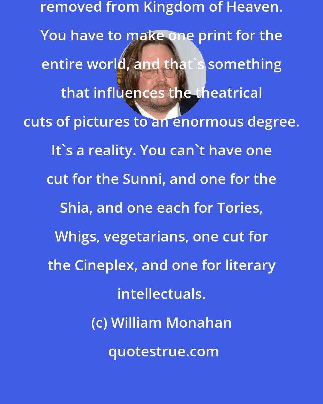William Monahan: I started out as a writer with an hour removed from Kingdom of Heaven. You have to make one print for the entire world, and that's something that influences the theatrical cuts of pictures to an enormous degree. It's a reality. You can't have one cut for the Sunni, and one for the Shia, and one each for Tories, Whigs, vegetarians, one cut for the Cineplex, and one for literary intellectuals.