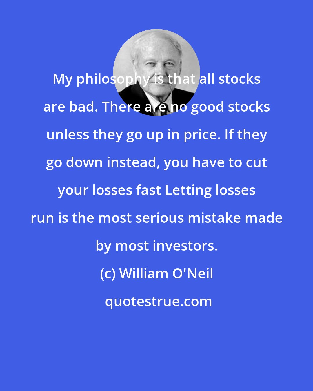 William O'Neil: My philosophy is that all stocks are bad. There are no good stocks unless they go up in price. If they go down instead, you have to cut your losses fast Letting losses run is the most serious mistake made by most investors.