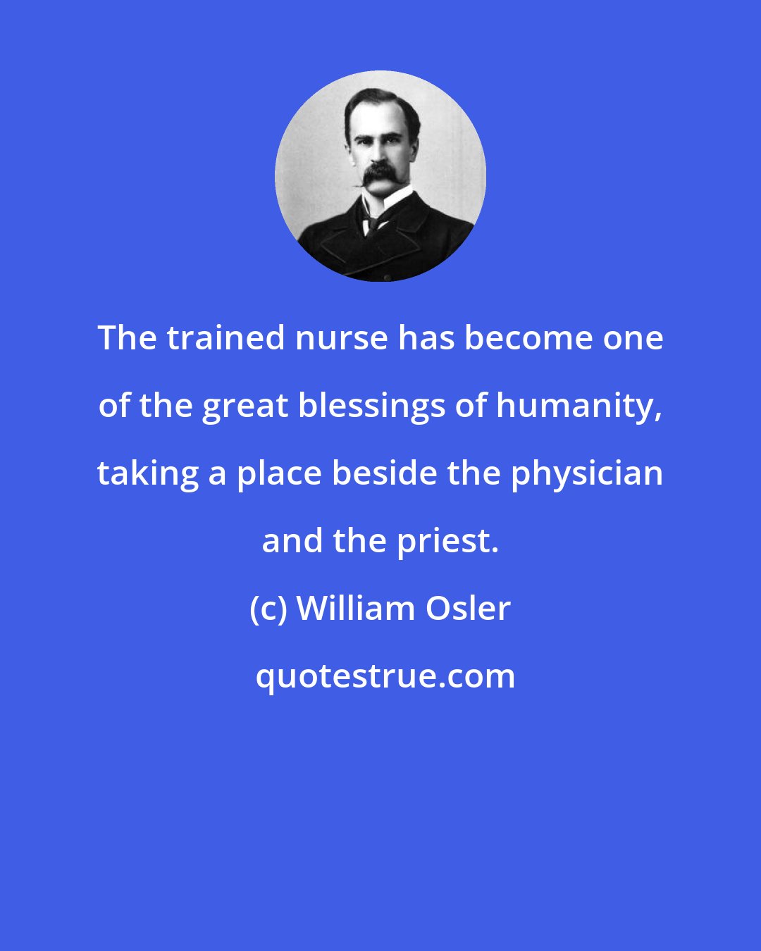 William Osler: The trained nurse has become one of the great blessings of humanity, taking a place beside the physician and the priest.
