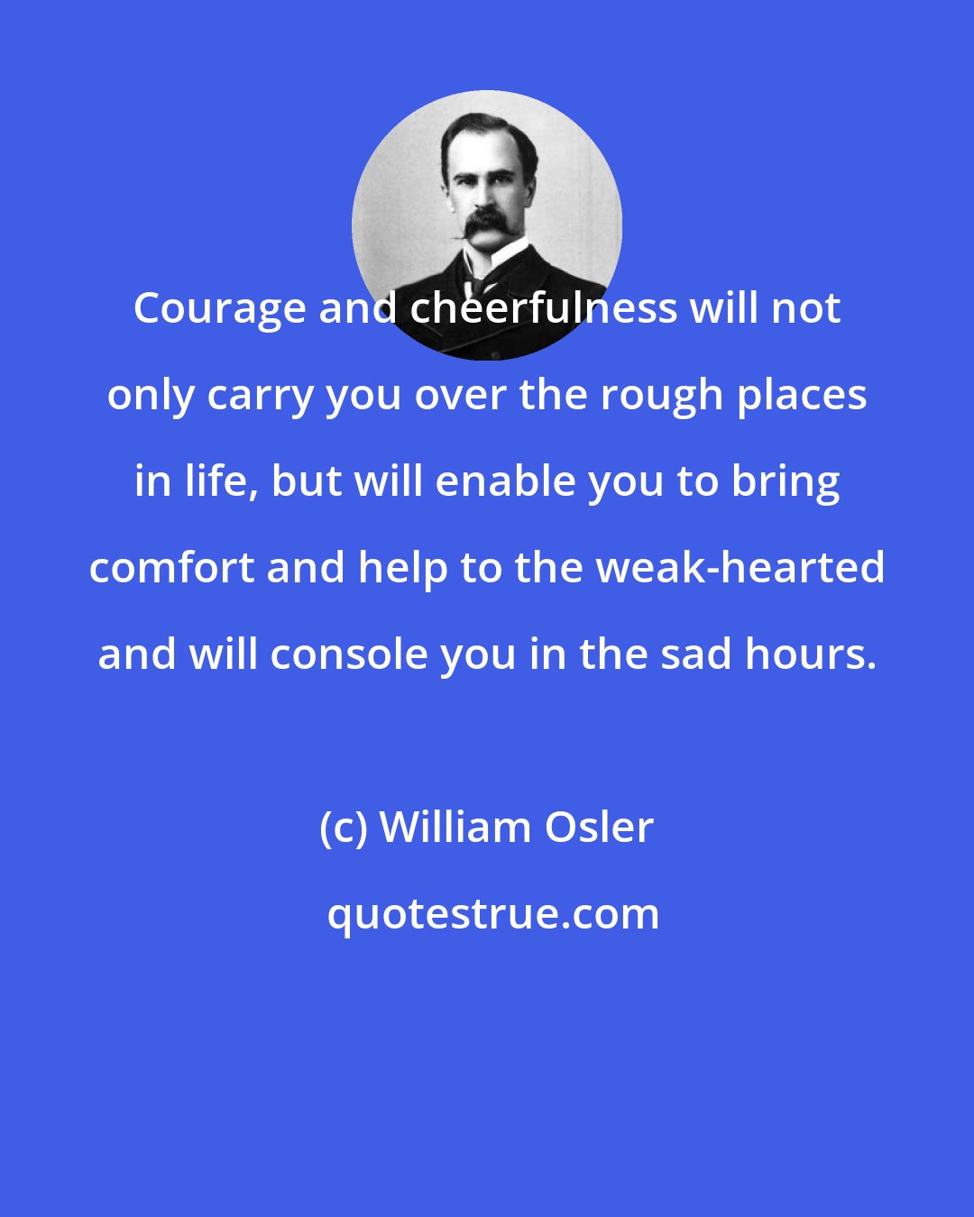 William Osler: Courage and cheerfulness will not only carry you over the rough places in life, but will enable you to bring comfort and help to the weak-hearted and will console you in the sad hours.