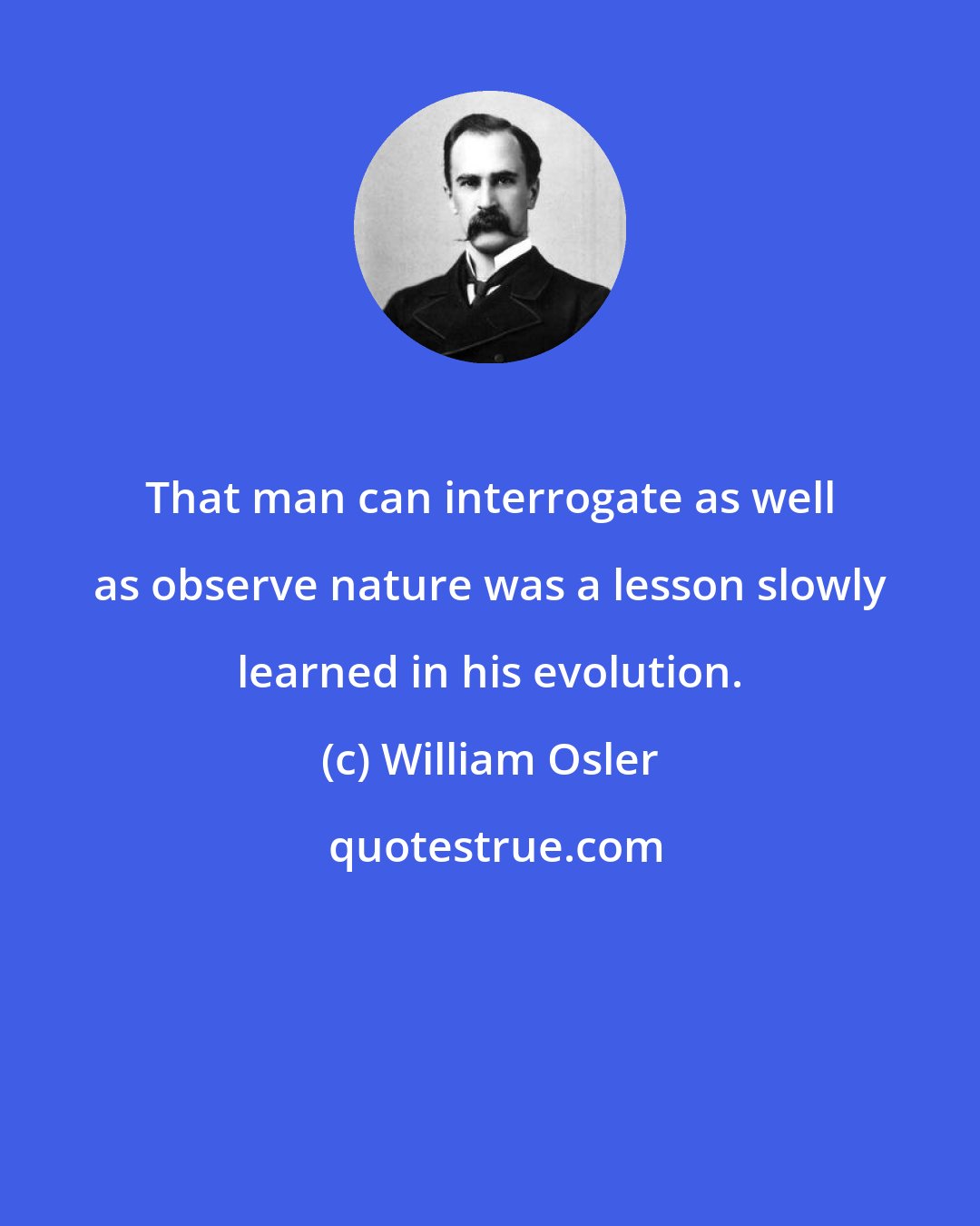 William Osler: That man can interrogate as well as observe nature was a lesson slowly learned in his evolution.