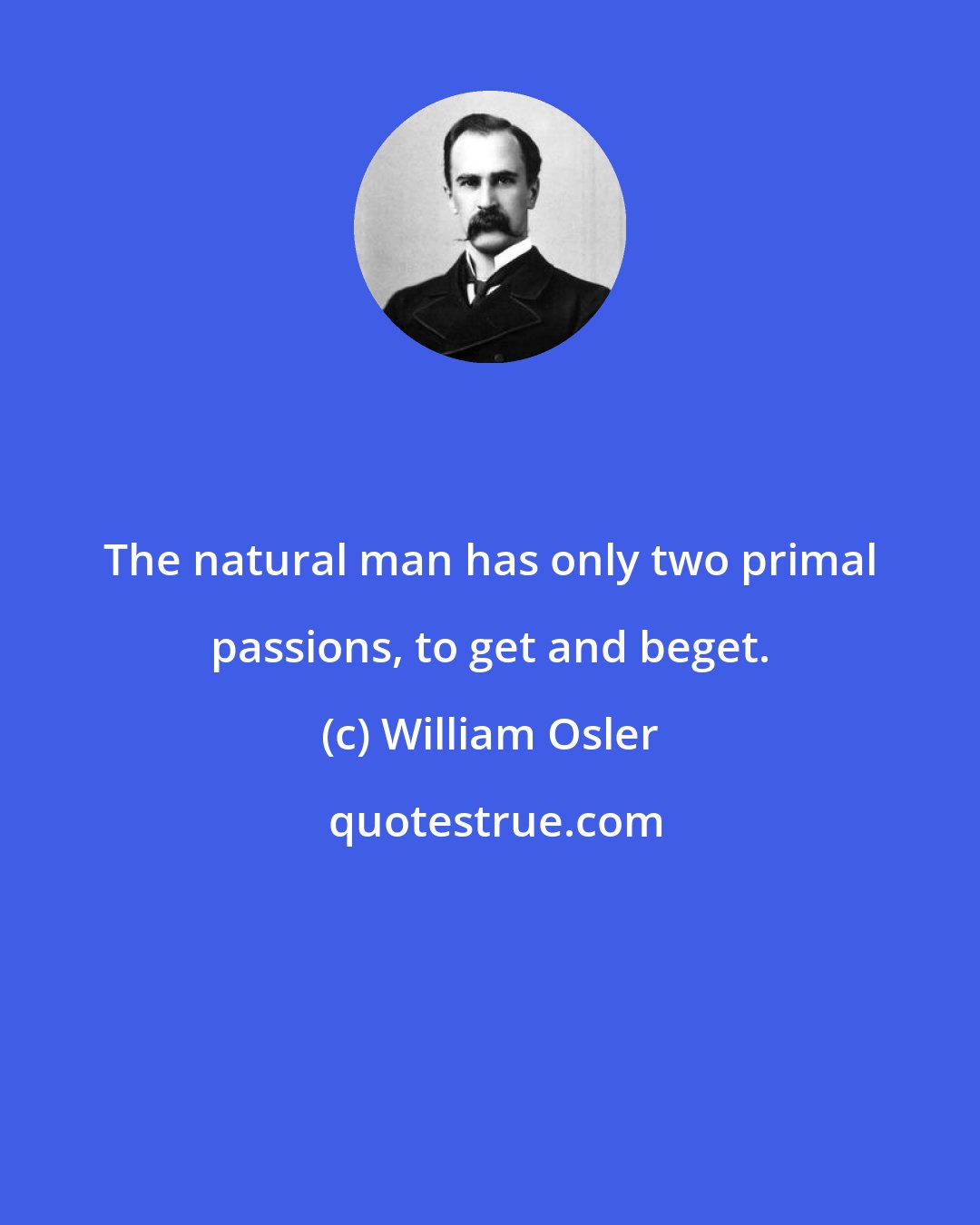 William Osler: The natural man has only two primal passions, to get and beget.