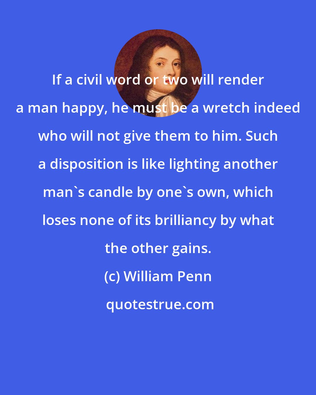 William Penn: If a civil word or two will render a man happy, he must be a wretch indeed who will not give them to him. Such a disposition is like lighting another man's candle by one's own, which loses none of its brilliancy by what the other gains.